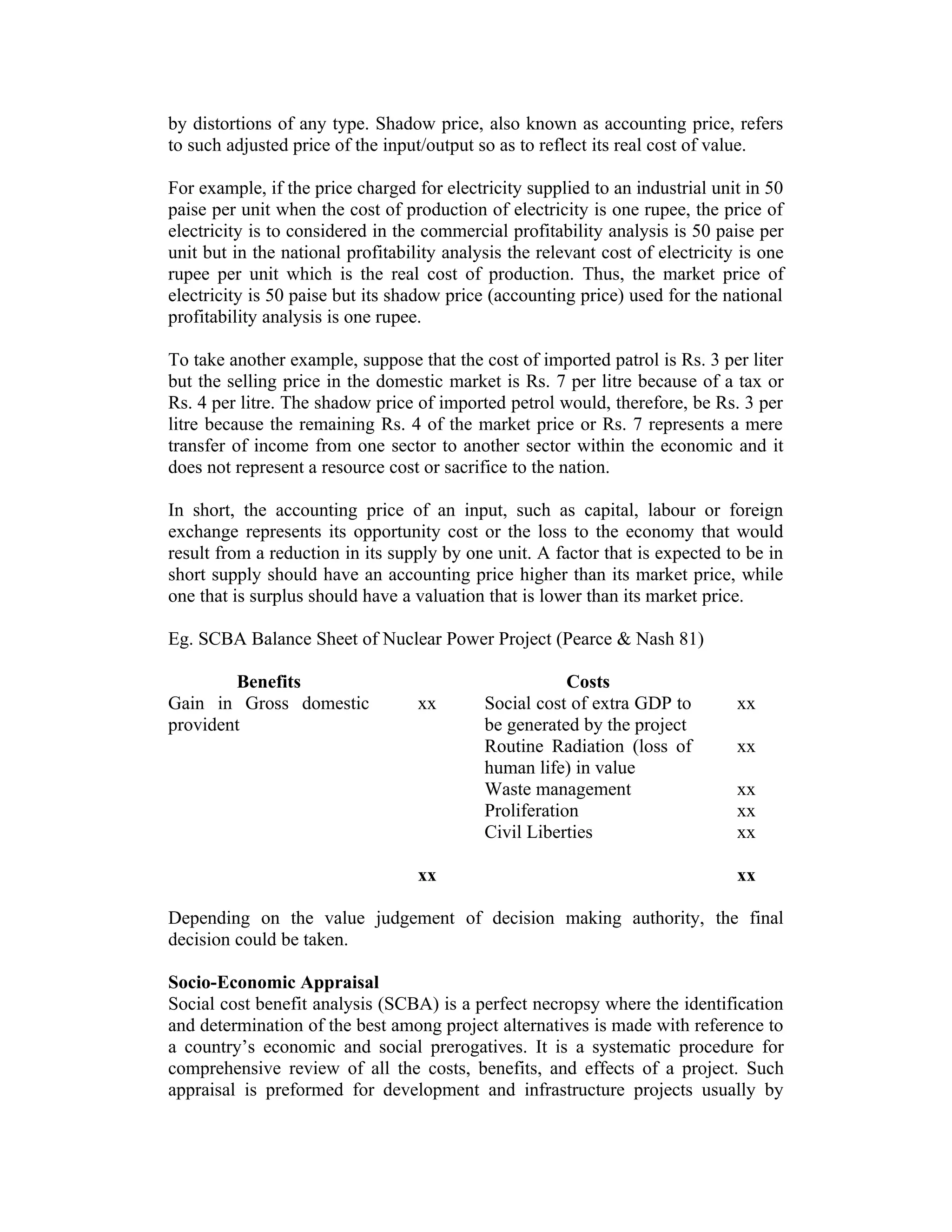 by distortions of any type. Shadow price, also known as accounting price, refers
to such adjusted price of the input/output so as to reflect its real cost of value.
For example, if the price charged for electricity supplied to an industrial unit in 50
paise per unit when the cost of production of electricity is one rupee, the price of
electricity is to considered in the commercial profitability analysis is 50 paise per
unit but in the national profitability analysis the relevant cost of electricity is one
rupee per unit which is the real cost of production. Thus, the market price of
electricity is 50 paise but its shadow price (accounting price) used for the national
profitability analysis is one rupee.
To take another example, suppose that the cost of imported patrol is Rs. 3 per liter
but the selling price in the domestic market is Rs. 7 per litre because of a tax or
Rs. 4 per litre. The shadow price of imported petrol would, therefore, be Rs. 3 per
litre because the remaining Rs. 4 of the market price or Rs. 7 represents a mere
transfer of income from one sector to another sector within the economic and it
does not represent a resource cost or sacrifice to the nation.
In short, the accounting price of an input, such as capital, labour or foreign
exchange represents its opportunity cost or the loss to the economy that would
result from a reduction in its supply by one unit. A factor that is expected to be in
short supply should have an accounting price higher than its market price, while
one that is surplus should have a valuation that is lower than its market price.
Eg. SCBA Balance Sheet of Nuclear Power Project (Pearce & Nash 81)
Benefits Costs
Gain in Gross domestic
provident
xx Social cost of extra GDP to
be generated by the project
xx
Routine Radiation (loss of
human life) in value
xx
Waste management xx
Proliferation xx
Civil Liberties xx
xx xx
Depending on the value judgement of decision making authority, the final
decision could be taken.
Socio-Economic Appraisal
Social cost benefit analysis (SCBA) is a perfect necropsy where the identification
and determination of the best among project alternatives is made with reference to
a country’s economic and social prerogatives. It is a systematic procedure for
comprehensive review of all the costs, benefits, and effects of a project. Such
appraisal is preformed for development and infrastructure projects usually by
 
