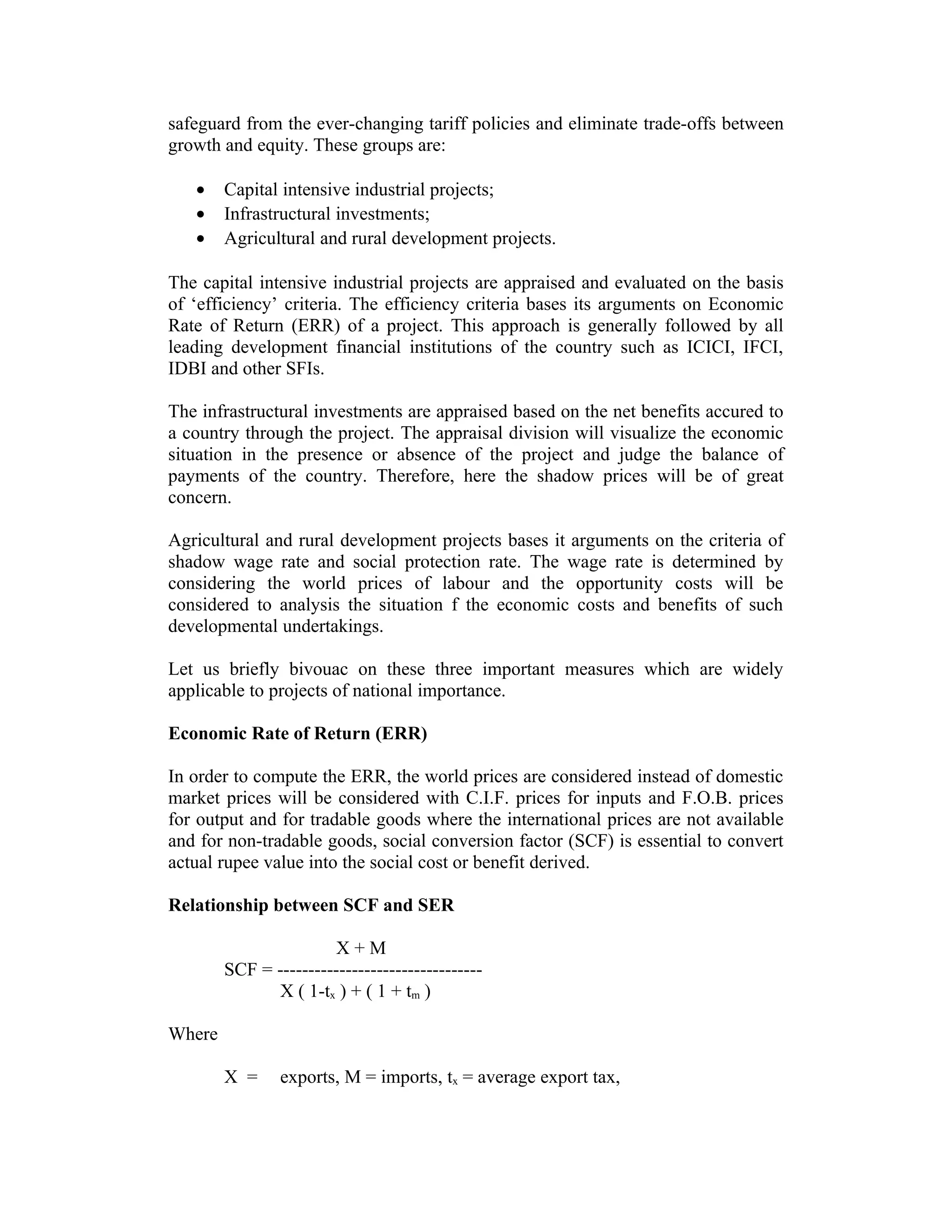 safeguard from the ever-changing tariff policies and eliminate trade-offs between
growth and equity. These groups are:
• Capital intensive industrial projects;
• Infrastructural investments;
• Agricultural and rural development projects.
The capital intensive industrial projects are appraised and evaluated on the basis
of ‘efficiency’ criteria. The efficiency criteria bases its arguments on Economic
Rate of Return (ERR) of a project. This approach is generally followed by all
leading development financial institutions of the country such as ICICI, IFCI,
IDBI and other SFIs.
The infrastructural investments are appraised based on the net benefits accured to
a country through the project. The appraisal division will visualize the economic
situation in the presence or absence of the project and judge the balance of
payments of the country. Therefore, here the shadow prices will be of great
concern.
Agricultural and rural development projects bases it arguments on the criteria of
shadow wage rate and social protection rate. The wage rate is determined by
considering the world prices of labour and the opportunity costs will be
considered to analysis the situation f the economic costs and benefits of such
developmental undertakings.
Let us briefly bivouac on these three important measures which are widely
applicable to projects of national importance.
Economic Rate of Return (ERR)
In order to compute the ERR, the world prices are considered instead of domestic
market prices will be considered with C.I.F. prices for inputs and F.O.B. prices
for output and for tradable goods where the international prices are not available
and for non-tradable goods, social conversion factor (SCF) is essential to convert
actual rupee value into the social cost or benefit derived.
Relationship between SCF and SER
X + M
SCF = ---------------------------------
X ( 1-tx ) + ( 1 + tm )
Where
X = exports, M = imports, tx = average export tax,
 