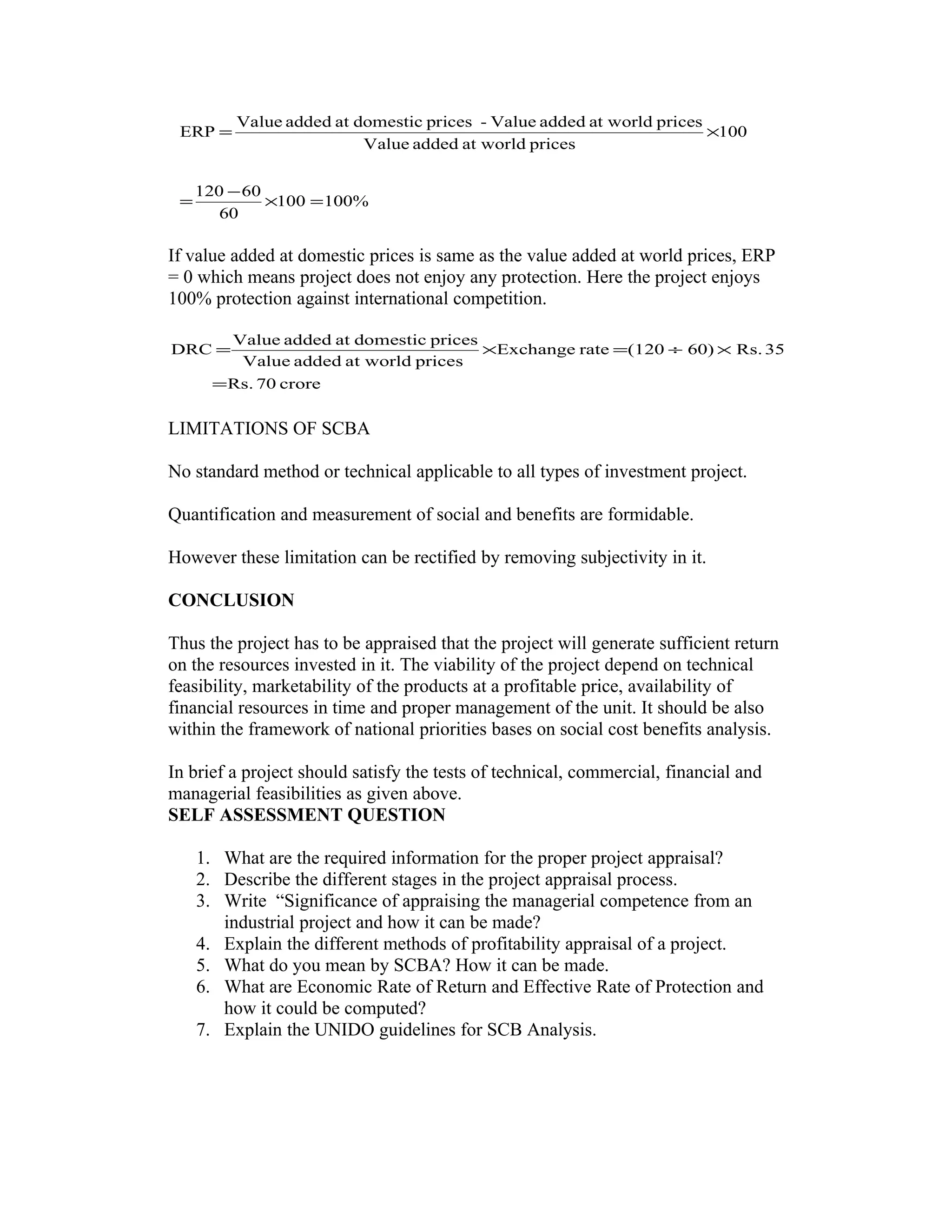 %100100
60
60120
100
pricesat worldaddedValue
pricesat worldaddedValue-pricesdomesticataddedValue
ERP
=×
−
=
×=
If value added at domestic prices is same as the value added at world prices, ERP
= 0 which means project does not enjoy any protection. Here the project enjoys
100% protection against international competition.
crore70Rs.
35Rs.60)(120rateExchange
pricesat worldaddedValue
pricesdomesticataddedValue
DRC
=
×÷=×=
LIMITATIONS OF SCBA
No standard method or technical applicable to all types of investment project.
Quantification and measurement of social and benefits are formidable.
However these limitation can be rectified by removing subjectivity in it.
CONCLUSION
Thus the project has to be appraised that the project will generate sufficient return
on the resources invested in it. The viability of the project depend on technical
feasibility, marketability of the products at a profitable price, availability of
financial resources in time and proper management of the unit. It should be also
within the framework of national priorities bases on social cost benefits analysis.
In brief a project should satisfy the tests of technical, commercial, financial and
managerial feasibilities as given above.
SELF ASSESSMENT QUESTION
1. What are the required information for the proper project appraisal?
2. Describe the different stages in the project appraisal process.
3. Write “Significance of appraising the managerial competence from an
industrial project and how it can be made?
4. Explain the different methods of profitability appraisal of a project.
5. What do you mean by SCBA? How it can be made.
6. What are Economic Rate of Return and Effective Rate of Protection and
how it could be computed?
7. Explain the UNIDO guidelines for SCB Analysis.
 