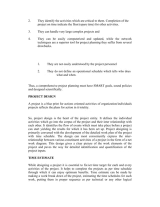 2. They identify the activities which are critical to them. Completion of the
project on time indicate the float (spare time) for other activities.
3. They can handle very large complex projects and
4. They can be easily computerized and updated, while the network
techniques are a superior tool for project planning they suffer from several
drawbacks.
1. They are not easily understood by the project personnel
2. They do not define an operational schedule which tells who does
what and when.
Thus, a comprehensive project planning must have SMART goals, sound policies
and designed scientifically.
PROJECT DESIGN
A project is a blue print for actions oriented activities of organization/individuals
projects reflects the plans for action in it totality.
So, project design is the heart of the project entity. It defines the individual
activities which go into the corpus of the project and their inter relationship with
each other. It identifies the flow of events which must take place before a project
can start yielding the results for which it has been set up. Project designing is
primarily convened with the development of the detailed work plan of the project
with time schedule. The design can most conveniently express the inter-
relationship between various constituent activities of a project in the form of a net
work diagram. This design gives a clear picture of the work elements of the
project and paves the way for detailed identification and quantification of the
project inputs.
TIME ESTIMATE
While designing a project it is essential to fix/set time target for each and every
activities of the project. It helps to complete the projects as per time schedule
through which it can enjoy optimum benefits. Time estimate can be made by
making a work break down of the project, estimating the time schedules for each
work, putting them in proper sequence as per technical or any other logical
 