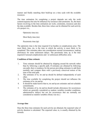 manner and finally matching their build-up on a time scale with the available
resources.
The time estimation for completing a project depends not only the work
content/sequence but also be influences by resources and constraints. So, the basic
factors involving in the time estimation are work, constraints, resources and also
the data available. Besides that, three time values can be obtained for each activity
of a project viz.,
Optimistic time (to)
Most likely time (tm)
Pessimistic time (tp)
The optimistic time is the time required if no hurdles or complications arise. The
most likely time, tm, is the time in which the activity is most likely to be
completed. This estimates takes into consideration normal circumstances, making
allowances for some unforeseen delays. The pessimistic time, tp, is the time
required if unusual complications and / or unforeseen difficulties arise.
Conditions of time estimate
1. Time estimate should be obtained by skipping around the network rather
than by following a specific path. If estimates are obtained by following
one path, there is tendency for the person providing estimates to add them
mentally and compare them with a previously conceived notion of the
time of the total path.
2. The estimates of to, tm and tp should be defined independently of each
other.
3. The time available for completing the project should not influence the
estimates of to, tm and tp.
4. It should be made known that to, tm and tp are estimates and not schedule
commitments.
5. The estimates of to, tm and tp should include allowances for occurrences
which are generally considered as random variables (weather conditions,
administrative delays) but not for occurrences that are normally not
considered as random variables (flood, war etc.)
Average time
Once the three time estimates for each activity are obtained, the expected value of
activity duration is calculated. The expected value, te, is usually obtained by the
formula:
 
