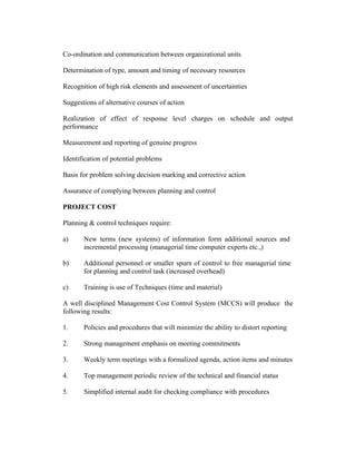Co-ordination and communication between organizational units
Determination of type, amount and timing of necessary resources
Recognition of high risk elements and assessment of uncertainties
Suggestions of alternative courses of action
Realization of effect of response level charges on schedule and output
performance
Measurement and reporting of genuine progress
Identification of potential problems
Basis for problem solving decision marking and corrective action
Assurance of complying between planning and control
PROJECT COST
Planning & control techniques require:
a) New terms (new systems) of information form additional sources and
incremental processing (managerial time computer experts etc.,)
b) Additional personnel or smaller spurn of control to free managerial time
for planning and control task (increased overhead)
c) Training is use of Techniques (time and material)
A well disciplined Management Cost Control System (MCCS) will produce the
following results:
1. Policies and procedures that will minimize the ability to distort reporting
2. Strong management emphasis on meeting commitments
3. Weekly term meetings with a formalized agenda, action items and minutes
4. Top management periodic review of the technical and financial status
5. Simplified internal audit for checking compliance with procedures
 