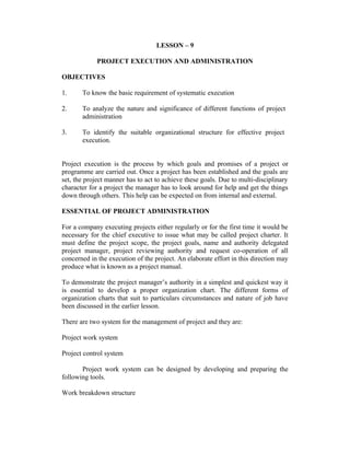LESSON – 9
PROJECT EXECUTION AND ADMINISTRATION
OBJECTIVES
1. To know the basic requirement of systematic execution
2. To analyze the nature and significance of different functions of project
administration
3. To identify the suitable organizational structure for effective project
execution.
Project execution is the process by which goals and promises of a project or
programme are carried out. Once a project has been established and the goals are
set, the project manner has to act to achieve these goals. Due to multi-disciplinary
character for a project the manager has to look around for help and get the things
down through others. This help can be expected on from internal and external.
ESSENTIAL OF PROJECT ADMINISTRATION
For a company executing projects either regularly or for the first time it would be
necessary for the chief executive to issue what may be called project charter. It
must define the project scope, the project goals, name and authority delegated
project manager, project reviewing authority and request co-operation of all
concerned in the execution of the project. An elaborate effort in this direction may
produce what is known as a project manual.
To demonstrate the project manager’s authority in a simplest and quickest way it
is essential to develop a proper organization chart. The different forms of
organization charts that suit to particulars circumstances and nature of job have
been discussed in the earlier lesson.
There are two system for the management of project and they are:
Project work system
Project control system
Project work system can be designed by developing and preparing the
following tools.
Work breakdown structure
 
