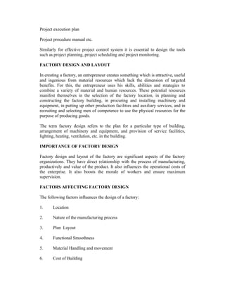 Project execution plan
Project procedure manual etc.
Similarly for effective project control system it is essential to design the tools
such as project planning, project scheduling and project monitoring.
FACTORY DESIGN AND LAYOUT
In creating a factory, an entrepreneur creates something which is attractive, useful
and ingenious from material resources which lack the dimension of targeted
benefits. For this, the entrepreneur uses his skills, abilities and strategies to
combine a variety of material and human resources. These potential resources
manifest themselves in the selection of the factory location, in planning and
constructing the factory building, in procuring and installing machinery and
equipment, in putting up other production facilities and auxiliary services, and in
recruiting and selecting men of competence to use the physical resources for the
purpose of producing goods.
The term factory design refers to the plan for a particular type of building,
arrangement of machinery and equipment, and provision of service facilities,
lighting, heating, ventilation, etc. in the building.
IMPORTANCE OF FACTORY DESIGN
Factory design and layout of the factory are significant aspects of the factory
organizations. They have direct relationship with the process of manufacturing,
productively and value of the product. It also influences the operational costs of
the enterprise. It also boosts the morale of workers and ensure maximum
supervision.
FACTORS AFFECTING FACTORY DESIGN
The following factors influences the design of a factory:
1. Location
2. Nature of the manufacturing process
3. Plan Layout
4. Functional Smoothness
5. Material Handling and movement
6. Cost of Building
 