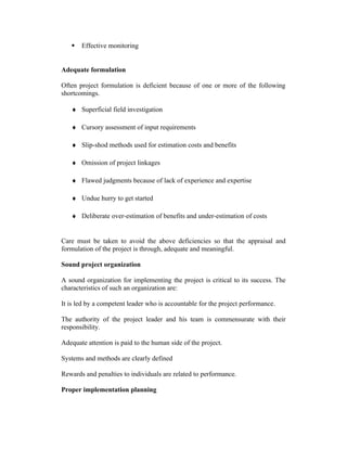  Effective monitoring
Adequate formulation
Often project formulation is deficient because of one or more of the following
shortcomings.
♦ Superficial field investigation
♦ Cursory assessment of input requirements
♦ Slip-shod methods used for estimation costs and benefits
♦ Omission of project linkages
♦ Flawed judgments because of lack of experience and expertise
♦ Undue hurry to get started
♦ Deliberate over-estimation of benefits and under-estimation of costs
Care must be taken to avoid the above deficiencies so that the appraisal and
formulation of the project is through, adequate and meaningful.
Sound project organization
A sound organization for implementing the project is critical to its success. The
characteristics of such an organization are:
It is led by a competent leader who is accountable for the project performance.
The authority of the project leader and his team is commensurate with their
responsibility.
Adequate attention is paid to the human side of the project.
Systems and methods are clearly defined
Rewards and penalties to individuals are related to performance.
Proper implementation planning
 