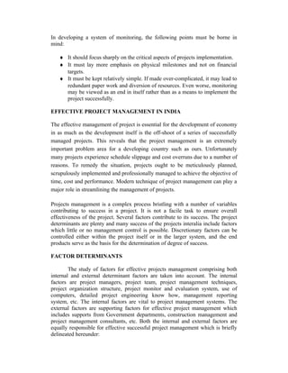 In developing a system of monitoring, the following points must be borne in
mind:
♦ It should focus sharply on the critical aspects of projects implementation.
♦ It must lay more emphasis on physical milestones and not on financial
targets.
♦ It must be kept relatively simple. If made over-complicated, it may lead to
redundant paper work and diversion of resources. Even worse, monitoring
may be viewed as an end in itself rather than as a means to implement the
project successfully.
EFFECTIVE PROJECT MANAGEMENT IN INDIA
The effective management of project is essential for the development of economy
in as much as the development itself is the off-shoot of a series of successfully
managed projects. This reveals that the project management is an extremely
important problem area for a developing country such as ours. Unfortunately
many projects experience schedule slippage and cost overruns due to a number of
reasons. To remedy the situation, projects ought to be meticulously planned,
scrupulously implemented and professionally managed to achieve the objective of
time, cost and performance. Modern technique of project management can play a
major role in streamlining the management of projects.
Projects management is a complex process bristling with a number of variables
contributing to success in a project. It is not a facile task to ensure overall
effectiveness of the project. Several factors contribute to its success. The project
determinants are plenty and many success of the projects interalia include factors
which little or no management control is possible. Discretionary factors can be
controlled either within the project itself or in the larger system, and the end
products serve as the basis for the determination of degree of success.
FACTOR DETERMINANTS
The study of factors for effective projects management comprising both
internal and external determinant factors are taken into account. The internal
factors are project managers, project team, project management techniques,
project organization structure, project monitor and evaluation system, use of
computers, detailed project engineering know how, management reporting
system, etc. The internal factors are vital to project management systems. The
external factors are supporting factors for effective project management which
includes supports from Government departments, construction management and
project management consultants, etc. Both the internal and external factors are
equally responsible for effective successful project management which is briefly
delineated hereunder:
 