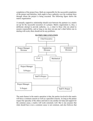 completion of the project boss. Both are responsible for the successful completion
of the project and therefore, both ought to have authority over the working force
through whom the project is being executed. The following figure shows the
matrix organization.
A mutually supportive relationship should exist between the partners in a matrix
set up for the successful execution of a project. Matrix organization is, thus, a
deliberate attempt to provide authority, i.e., a chair to those who are asked to
assume responsibility, and as long as one does not put one’s chair before one in
dealing with work, there should not be any problems.
MATRIX ORGANIZATION
The main feature in the matrix operation is that, the parties involved in the matrix
will have a common concern as well as a specialist concern. As long as the parties
respect the specialty of the others and look to one another for help and support for
the common cause, a matrix will work extremely well. But is one assumes that
what should have even a common cause is not common, and also believes that
Chief Executive
Project Manager
Division
Engineering
Division
Commercial
Division
Civil Mechanical
Project Manager
X-Project
Staff X-Project
Project Manager
Y-Project Staff Y-Project
 