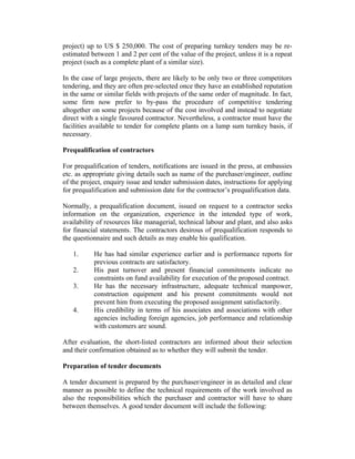 project) up to US $ 250,000. The cost of preparing turnkey tenders may be re-
estimated between 1 and 2 per cent of the value of the project, unless it is a repeat
project (such as a complete plant of a similar size).
In the case of large projects, there are likely to be only two or three competitors
tendering, and they are often pre-selected once they have an established reputation
in the same or similar fields with projects of the same order of magnitude. In fact,
some firm now prefer to by-pass the procedure of competitive tendering
altogether on some projects because of the cost involved and instead to negotiate
direct with a single favoured contractor. Nevertheless, a contractor must have the
facilities available to tender for complete plants on a lump sum turnkey basis, if
necessary.
Prequalification of contractors
For prequalification of tenders, notifications are issued in the press, at embassies
etc. as appropriate giving details such as name of the purchaser/engineer, outline
of the project, enquiry issue and tender submission dates, instructions for applying
for prequalification and submission date for the contractor’s prequalification data.
Normally, a prequalification document, issued on request to a contractor seeks
information on the organization, experience in the intended type of work,
availability of resources like managerial, technical labour and plant, and also asks
for financial statements. The contractors desirous of prequalification responds to
the questionnaire and such details as may enable his qualification.
1. He has had similar experience earlier and is performance reports for
previous contracts are satisfactory.
2. His past turnover and present financial commitments indicate no
constraints on fund availability for execution of the proposed contract.
3. He has the necessary infrastructure, adequate technical manpower,
construction equipment and his present commitments would not
prevent him from executing the proposed assignment satisfactorily.
4. His credibility in terms of his associates and associations with other
agencies including foreign agencies, job performance and relationship
with customers are sound.
After evaluation, the short-listed contractors are informed about their selection
and their confirmation obtained as to whether they will submit the tender.
Preparation of tender documents
A tender document is prepared by the purchaser/engineer in as detailed and clear
manner as possible to define the technical requirements of the work involved as
also the responsibilities which the purchaser and contractor will have to share
between themselves. A good tender document will include the following:
 