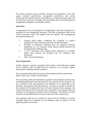 The actual evaluation process includes checking the acceptability of the offer
against technical specifications, management specification and various
commercial and contractual terms and conditions. An adjusted contract price will
be arrived at in each case. Normally, the lowest bidder who is also technically and
managerially acceptable is awarded the contract.
Agreement
An agreement is now to be signed on a stamped paper. The form of agreement is
probably the most standardized document. The form of agreement refers to the
various documents which will together form the contract. The accompanying
documents normally are:
1. Original tender papers comprising the conditions of contract,
specifications, dates, drawings and other relevant information.
2. Schedule of rates/prices including those for engaging workmen,
equipment, etc., for contingent works required during execution not
envisaged at the tendering stage.
3. A list of deviations from original tender stipulations as mutually
agreed upon between the purchaser and the contractor after
discussions.
4. Other relevant attachments
Form of guarantee
Finally, whenever required, a guarantee from sureties in the following standard
form of IMechE may be asked from the contractor as an insurance against
uncertainties in dealings with the contractor.
By an agreement dated and made between the purchaser and the contractor the
parties enter4 into a contract as stated below:
Now we hereby jointly and individually guarantee to the purchaser punctual, true
and faithful performance and observance by the contractor of the covenant on is
part contained in the said agreement and undertake to be responsible to the
purchaser, his legal personal representatives, successors or assigns as sureties for
the contractor for the payment by him of all sums of money losses, damages, cost
charges and expenses that may become due or payable to the purchaser from the
contractor in consequence of default in the performance. Nevertheless, the total
amount to be demanded shall not exceed 15 per cent of the contract price.
This guarantee shall not be revocable by notice and our liabilities as sureties
hereunder shall not be impaired by any alterations made or agreed to in the
general conditions of contract.
 