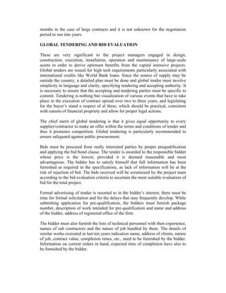 months in the case of large contracts and it is not unknown for the negotiation
period to run into years.
GLOBAL TENDERING AND BID EVALUATION
These are very significant to the project managers engaged in design,
construction, execution, installation, operation and maintenance of large-scale
assets in order to derive optimum benefits from the capital intensive projects.
Global tenders are issued for high tech requirements particularly associated with
international credits like World Bank loans. Since the source of supply may be
outside the country, a detailed plan must be done and global tender must involve
simplicity in language and clarity, specifying tendering and accepting authority. It
is necessary to ensure that the accepting and tendering parties must be specific to
commit. Tendering is nothing but visualization of various events that have to take
place in the execution of contract spread over two to three years, and legislating
for the buyer’s stand a respect of al these, which should be practical, consistent
with canons of financial propriety and allow for proper legal actions.
The chief merit of global tendering is that it gives equal opportunity to every
supplier/contractor to make an offer within the terms and conditions of tender and
thus it promotes competition. Global tendering is particularly recommended to
ensure safeguard against public procurement.
Bids must be procured from really interested parties by proper prequalification
and applying the bid bond clause. The tender is awarded to the responsible bidder
whose price is the lowest, provided it is deemed reasonable and most
advantageous. The bidder has to satisfy himself that full information has been
furnished as required in the specifications, as lack of information will be at the
risk of rejection of bid. The bids received will be scrutinized by the project team
according to the bid evaluation criteria to ascertain the most suitable evaluation of
bid for the total project.
Formal advertising of tender is resorted to in the bidder’s interest; there must be
time for formal solicitation and for the delays that may frequently develop. While
submitting application for pre-qualification, the bidders must furnish package
number, description of work intended for pre-qualification and name and address
of the bidder, address of registered office of the firm.
The bidder must also furnish the lists of technical personnel with then experience,
names of sub contractors and the nature of job handled by them. The details of
similar works executed in last ten years indication name, address of clients, nature
of job, contract value, completion times, etc., need to be furnished by the bidder.
Information on current orders in hand, expected time of completion have also to
be furnished by the bidder.
 