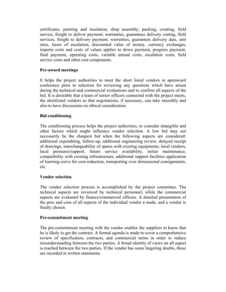 certificates, painting and insulation, shop assembly, packing, creating, field
service, freight to deliver payment, warranties, guarantees delivery crating, field
services, freight to delivery payment, warranties, guarantees delivery date, unit
rates, bases of escalation, discounted value of money, currency exchanges,
imports costs and costs of values applies to down payment, progress payment,
final payment, operating costs, variable annual costs, escalation costs, field
service costs and other cost components.
Pre-award meetings
It helps the project authorities to meet the short listed vendors in apreaward
conference prior to selection for reviewing any questions which have arisen
during the technical and commercial evaluations and to confirm all aspects of the
bid. It is desirable that a team of senior officers connected with the project meets,
the shortlisted vendors so that negotiations, if necessary, can take smoothly and
also to have discussions on ethical consideration.
Bid conditioning
The conditioning process helps the project authorities, to consider intangible and
other factors which might influence vendor selection. A low bid may not
necessarily be the cheapest bid when the following aspects are considered:
additional expenditing, follow-up, additional engineering review, delayed receipt
of drawings, interchangeability of spares with existing equipments, local vendors,
local pressures/support, future service availability, initial maintenance,
compatibility with existing infrastructure, additional support facilities application
of learning-curve for cost-reduction, transporting over dimensional consignments,
etc.
Vendor selection
The vendor selection process is accomplished by the project committee. The
technical aspects are reviewed by technical personnel, while the commercial
aspects are evaluated by finance/commercial officers. A detailed presentation of
the pros and cons of all aspects of the individual vendor a made, and a vendor is
finally chosen.
Pre-commitment meeting
The pre-commitment meeting with the vendor enables the suppliers to know that
he is likely to get the contract. A formal agenda is made to cover a comprehensive
review of specification, contracts, and commercial terms in order to reduce
misunderstanding between the two parties. A broad identity of views on all aspect
is reached between the two parties. If the vendor has some lingering doubts, these
are recorded in written statements.
 