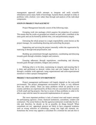 management approach which attempts to integrate and unify scientific
information across many fields of knowledge. Systems theory attempts to strike at
problems with a holistic view rather than through and analysis of the individual
components.
STEPS IN PROJECT MANAGEMENT
Project Management basically consist of the following steps.
Grouping work into packages which acquires the properties of a project.
This means that the works so grounded are related on each other, contribute to the
same goals and can be bound by definite time, cost and performance targets.
Entrusting the whole project to a single responsibility centre known as the
project manager, for coordinating directing and controlling the project.
Supporting and servicing the project internally within the organization by
matrixing or through total projectisation, and
Building up commitment through negotiations, coordinating and direceing
towards goals through schedules, budgets and contracts.
Ensuring adherence through negotiations, coordinating and directing
towards goals through schedules, budgets and contracts.
Defining what is to be done, maintaining its integrity and ensuring that it
is done and performed as desired, within time and cost budgets fixed for it
through a modular work approach, using organizational and extra-organizational
resources is what is project management.
PROJECT MANAGEMENT ENVIRONMENT
Project management performance will largely depend on the real-world
environment. The project management environment in India, is very different
from any other country. There are many problems which are peculiar to our
country and these are experienced by all those who are concerned in the execution
of both small and big projects. One has to aware of these problems in order to be
able to cope with the same for successful implementation of a project.
The most important problem is lack of mutual trust and respect amongst
the participating agencies: owner, financial institutions, consultants, vendors and
contractors. The owner believes that the agencies/contractors would take his for a
ride and, therefore, he should, as far as possible, do things himself. When
consultants are not appointed, projects are likely to have congenial weakness
such as wrong selection of technology, wrong site, high risk element, etc.
Sometimes the owner may appoint a consultant for a nominal fee and ask him to
 