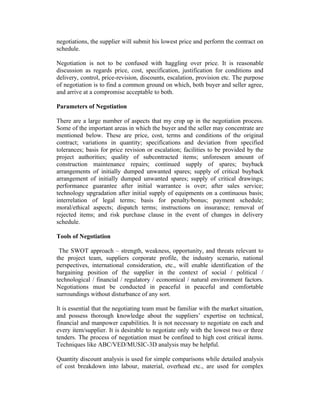 negotiations, the supplier will submit his lowest price and perform the contract on
schedule.
Negotiation is not to be confused with haggling over price. It is reasonable
discussion as regards price, cost, specification, justification for conditions and
delivery, control, price-revision, discounts, escalation, provision etc. The purpose
of negotiation is to find a common ground on which, both buyer and seller agree,
and arrive at a compromise acceptable to both.
Parameters of Negotiation
There are a large number of aspects that my crop up in the negotiation process.
Some of the important areas in which the buyer and the seller may concentrate are
mentioned below. These are price, cost, terms and conditions of the original
contract; variations in quantity; specifications and deviation from specified
tolerances; basis for price revision or escalation; facilities to be provided by the
project authorities; quality of subcontracted items; unforeseen amount of
construction maintenance repairs; continued supply of spares; buyback
arrangements of initially dumped unwanted spares; supply of critical buyback
arrangement of initially dumped unwanted spares; supply of critical drawings;
performance guarantee after initial warrantee is over; after sales service;
technology upgradation after initial supply of equipments on a continuous basis;
interrelation of legal terms; basis for penalty/bonus; payment schedule;
moral/ethical aspects; dispatch terms; instructions on insurance; removal of
rejected items; and risk purchase clause in the event of changes in delivery
schedule.
Tools of Negotiation
The SWOT approach – strength, weakness, opportunity, and threats relevant to
the project team, suppliers corporate profile, the industry scenario, national
perspectives, international consideration, etc., will enable identification of the
bargaining position of the supplier in the context of social / political /
technological / financial / regulatory / economical / natural environment factors.
Negotiations must be conducted in peaceful in peaceful and comfortable
surroundings without disturbance of any sort.
It is essential that the negotiating team must be familiar with the market situation,
and possess thorough knowledge about the suppliers’ expertise on technical,
financial and manpower capabilities. It is not necessary to negotiate on each and
every item/supplier. It is desirable to negotiate only with the lowest two or three
tenders. The process of negotiation must be confined to high cost critical items.
Techniques like ABC/VED/MUSIC-3D analysis may be helpful.
Quantity discount analysis is used for simple comparisons while detailed analysis
of cost breakdown into labour, material, overhead etc., are used for complex
 