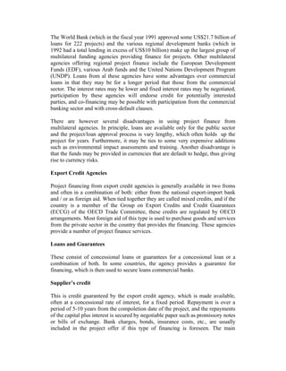 The World Bank (which in the fiscal year 1991 approved some US$21.7 billion of
loans for 222 projects) and the various regional development banks (which in
1992 had a total lending in excess of US$10 billion) make up the largest group of
multilateral funding agencies providing finance for projects. Other multilateral
agencies offering regional project finance include the European Development
Funds (EDF), various Arab funds and the United Nations Development Program
(UNDP). Loans from al these agencies have some advantages over commercial
loans in that they may be for a longer period that those from the commercial
sector. The interest rates may be lower and fixed interest rates may be negotiated,
participation by these agencies will endorse credit for potentially interested
parties, and co-financing may be possible with participation from the commercial
banking sector and with cross-default clauses.
There are however several disadvantages in using project finance from
multilateral agencies. In principle, loans are available only for the public sector
and the project/loan approval process is vary lengthy, which often holds up the
project for years. Furthermore, it may be ties to some very expensive additions
such as environmental impact assessments and training. Another disadvantage is
that the funds may be provided in currencies that are default to hedge, thus giving
rise to currency risks.
Export Credit Agencies
Project financing from export credit agencies is generally available in two froms
and often in a combination of both: either from the national export-import bank
and / or as foreign aid. When tied together they are called mixed credits, and if the
country is a member of the Group on Export Credits and Credit Guarantees
(ECCG) of the OECD Trade Committee, these credits are regulated by OECD
arrangements. Most foreign aid of this type is used to purchase goods and services
from the private sector in the country that provides the financing. These agencies
provide a number of project finance services.
Loans and Guarantees
These consist of concessional loans or guarantees for a concessional loan or a
combination of both. In some countries, the agency provides a guarantee for
financing, which is then used to secure loans commercial banks.
Supplier’s credit
This is credit guaranteed by the export credit agency, which is made available,
often at a concessional rate of interest, for a fixed period. Repayment is over a
period of 5-10 years from the compoletion date of the project, and the repayments
of the capital plus interest is secured by negotiable paper such as promissory notes
or bills of exchange. Bank charges, bonds, insurance costs, etc., are usually
included in the project offer if this type of financing is foreseen. The main
 