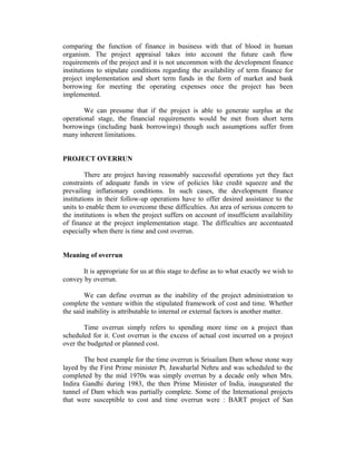comparing the function of finance in business with that of blood in human
organism. The project appraisal takes into account the future cash flow
requirements of the project and it is not uncommon with the development finance
institutions to stipulate conditions regarding the availability of term finance for
project implementation and short term funds in the form of market and bank
borrowing for meeting the operating expenses once the project has been
implemented.
We can presume that if the project is able to generate surplus at the
operational stage, the financial requirements would be met from short term
borrowings (including bank borrowings) though such assumptions suffer from
many inherent limitations.
PROJECT OVERRUN
There are project having reasonably successful operations yet they fact
constraints of adequate funds in view of policies like credit squeeze and the
prevailing inflationary conditions. In such cases, the development finance
institutions in their follow-up operations have to offer desired assistance to the
units to enable them to overcome these difficulties. An area of serious concern to
the institutions is when the project suffers on account of insufficient availability
of finance at the project implementation stage. The difficulties are accentuated
especially when there is time and cost overrun.
Meaning of overrun
It is appropriate for us at this stage to define as to what exactly we wish to
convey by overrun.
We can define overrun as the inability of the project administration to
complete the venture within the stipulated framework of cost and time. Whether
the said inability is attributable to internal or external factors is another matter.
Time overrun simply refers to spending more time on a project than
scheduled for it. Cost overrun is the excess of actual cost incurred on a project
over the budgeted or planned cost.
The best example for the time overrun is Srisailam Dam whose stone way
layed by the First Prime minister Pt. Jawaharlal Nehru and was scheduled to the
completed by the mid 1970s was simply overrun by a decade only when Mrs.
Indira Gandhi during 1983, the then Prime Minister of India, inaugurated the
tunnel of Dam which was partially complete. Some of the International projects
that were susceptible to cost and time overrun were : BART project of San
 