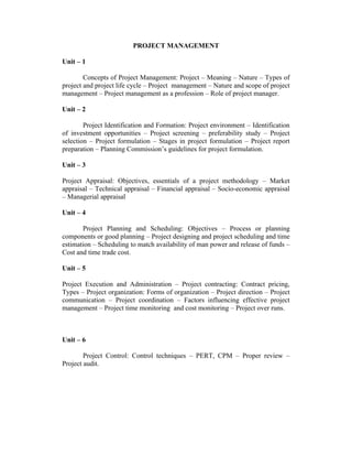 PROJECT MANAGEMENT
Unit – 1
Concepts of Project Management: Project – Meaning – Nature – Types of
project and project life cycle – Project management – Nature and scope of project
management – Project management as a profession – Role of project manager.
Unit – 2
Project Identification and Formation: Project environment – Identification
of investment opportunities – Project screening – preferability study – Project
selection – Project formulation – Stages in project formulation – Project report
preparation – Planning Commission’s guidelines for project formulation.
Unit – 3
Project Appraisal: Objectives, essentials of a project methodology – Market
appraisal – Technical appraisal – Financial appraisal – Socio-economic appraisal
– Managerial appraisal
Unit – 4
Project Planning and Scheduling: Objectives – Process or planning
components or good planning – Project designing and project scheduling and time
estimation – Scheduling to match availability of man power and release of funds –
Cost and time trade cost.
Unit – 5
Project Execution and Administration – Project contracting: Contract pricing,
Types – Project organization: Forms of organization – Project direction – Project
communication – Project coordination – Factors influencing effective project
management – Project time monitoring and cost monitoring – Project over runs.
Unit – 6
Project Control: Control techniques – PERT, CPM – Proper review –
Project audit.
 