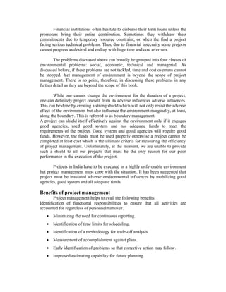 Financial institutions often hesitate to disburse their term loans unless the
promoters bring their entire contribution. Sometimes they withdraw their
commitments due to temporary resource constraint, or when the find a project
facing serious technical problems. Thus, due to financial insecurity some projects
cannot progress as desired and end up with huge time and cost overruns.
The problems discussed above can broadly be grouped into four classes of
environmental problems: social, economic, technical and managerial. As
discussed before, if these problems are not tackled, time and cost overruns cannot
be stopped. Yet management of environment is beyond the scope of project
management. There is no point, therefore, in discussing these problems in any
further detail as they are beyond the scope of this book.
While one cannot change the environment for the duration of a project,
one can definitely project oneself from its adverse influences adverse influences.
This can be done by creating a strong shield which will not only resist the adverse
effect of the environment but also influence the environment marginally, at least,
along the boundary. This is referred to as boundary management.
A project can shield itself effectively against the environment only if it engages
good agencies, used good system and has adequate funds to meet the
requirements of the project. Good system and good agencies will require good
funds. However, the funds must be used properly otherwise a project cannot be
completed at least cost which is the ultimate criteria for measuring the efficiency
of project management. Unfortunately, at the moment, we are unable to provide
such a shield to all our projects that must be the only reason for our poor
performance in the execution of the project.
Projects in India have to be executed in a highly unfavorable environment
but project management must cope with the situation. It has been suggested that
project must be insulated adverse environmental influences by mobilizing good
agencies, good system and all adequate funds.
Benefits of project management
Project management helps to avail the following benefits:
Identification of functional responsibilities to ensure that all activities are
accounted for regardless of personnel turnover.
• Minimizing the need for continuous reporting.
• Identification of time limits for scheduling.
• Identification of a methodology for trade-off analysis.
• Measurement of accomplishment against plans.
• Early identification of problems so that corrective action may follow.
• Improved estimating capability for future planning.
 