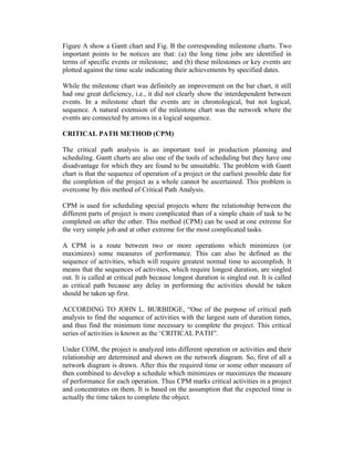 Figure A show a Gantt chart and Fig. B the corresponding milestone charts. Two
important points to be notices are that: (a) the long time jobs are identified in
terms of specific events or milestone; and (b) these milestones or key events are
plotted against the time scale indicating their achievements by specified dates.
While the milestone chart was definitely an improvement on the bar chart, it still
had one great deficiency, i.e., it did not clearly show the interdependent between
events. In a milestone chart the events are in chronological, but not logical,
sequence. A natural extension of the milestone chart was the network where the
events are connected by arrows in a logical sequence.
CRITICAL PATH METHOD (CPM)
The critical path analysis is an important tool in production planning and
scheduling. Gantt charts are also one of the tools of scheduling but they have one
disadvantage for which they are found to be unsuitable. The problem with Gantt
chart is that the sequence of operation of a project or the earliest possible date for
the completion of the project as a whole cannot be ascertained. This problem is
overcome by this method of Critical Path Analysis.
CPM is used for scheduling special projects where the relationship between the
different parts of project is more complicated than of a simple chain of task to be
completed on after the other. This method (CPM) can be used at one extreme for
the very simple job and at other extreme for the most complicated tasks.
A CPM is a route between two or more operations which minimizes (or
maximizes) some measures of performance. This can also be defined as the
sequence of activities, which will require greatest normal time to accomplish. It
means that the sequences of activities, which require longest duration, are singled
out. It is called at critical path because longest duration is singled out. It is called
as critical path because any delay in performing the activities should be taken
should be taken up first.
ACCORDING TO JOHN L. BURBIDGE, “One of the purpose of critical path
analysis to find the sequence of activities with the largest sum of duration times,
and thus find the minimum time necessary to complete the project. This critical
series of activities is known as the ‘CRITICAL PATH”.
Under COM, the project is analyzed into different operation or activities and their
relationship are determined and shown on the network diagram. So, first of all a
network diagram is drawn. After this the required time or some other measure of
then combined to develop a schedule which minimizes or maximizes the measure
of performance for each operation. Thus CPM marks critical activities in a project
and concentrates on them. It is based on the assumption that the expected time is
actually the time taken to complete the object.
 