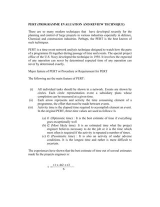 PERT (PROGRAMME EVALUATION AND REVIEW TECHNIQUE)
There are so many modern techniques that have developed recently for the
planning and control of large projects in various industries especially in defence,
Chemical and construction industries. Perhaps, the PERT is the best known of
such techniques.
PERT is a time-event network analysis technique designed to watch how the parts
of a programme fit together during passage of time and events. The special project
office of the U.S. Navy developed the technique in 1958. It involves the expected
of any operation can never by determined expected time of any operation can
never by determined exactly.
Major feature of PERT or Procedure or Requirement for PERT
The following are the main feature of PERT:
(i) All individual tasks should be shown in a network. Events are shown by
circles. Each circle representation event a subsidiary plans whose
completion can be measured at a given time.
(ii) Each arrow represents and activity the time consuming element of a
programme, the effort that must be made between events.
(iii) Activity time is the elapsed time required to accomplish element an event.
In the original PERT, three-time values are used as follows: Is
(a) t1 (Optimistic time) : It is the best estimate of time if everything
goes exceptionally well
(b) t2 (Most likely time): It is an estimated time what the project
engineer believes necessary to do the job or it is the time which
most often is required if the activity is repeated a number of times.
(c) t3 (Pessimistic time) : It is also an activity of under adverse
conditions. It is the longest time and rather is more difficult to
ascertain.
The experiences have shown that the best estimate of time out of several estimates
made by the projects engineer is:
6
t34t2t1
t
++
=
 