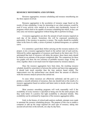 RESOURCE MONITORING AND CONTROL
Resource aggregation, resource scheduling and resource smoothening are
the three aspects involved.
Resource aggregation is the acculation of resource usage based on the
results of time scheduling. It may be interesting to see what resources would be
used if every activity were started at its earliest start (incidentally, beware of
programs which claim to be capable of resource scheduling but which, in fact, can
only carry out resource aggregation without being able to perform leveling).
A resource aggregation can show the amount of each resource required on
each day of the project. Sometimes this will be expressed cumulatively,
particularly if the resource in question is money. The results should be available
either in the form of a table, a series of printed, or plotted histograms, or a plotted
curve.
It is sometime a good ideal, before carrying out the resource analysis of a
project, to do a resource aggregation based on the earliest start of each activity,
followed by author aggregation of resources used based on the latest start. If it is
anticipated that lack of resources will delay the project, these latest starts should
be based on an estimate of the project completion data. The comparison for these
two graphs will show the two extremes of probable resource usage. If they are
close, together, there is not much room for improvement by resource analysis.
Once the resource aggregation have been done, the resulting resource
schedule should lie somewhere in between the earliest and latest time aggregation.
It should look much smoother than the time analysis based results. The
improvement over the earliest/latest case should show the amount of effective
work the resource analysis process has carried out.
In cases where resources are effectively unlimited, and the goal is to
produce a smooth utilization of resources, then one should look at the results of a
resource aggregation based on earliest and latest starts to decide where to set the
initial available.
Most resource smoothing programs will work reasonably well if the
availability of every resource is specified as being zero for the entire project, but
they work better if a positive but tight availability is allocated initially. This
availability can be estimated by inspection of the resource aggregation tables.
Early in the history of critical path analysis methods, attempts were made
to automate the resource scheduling process. The purpose of this was to enable a
computer to add up the usage required for each type of resource, taking into
account all activities in the network, on a day by day basis.
 