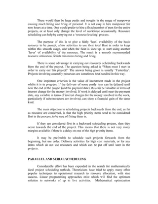 There would then be large peaks and troughs in the usage of manpower
causing much hiring and firing of personal. It is not easy to hire manpower for
new hours at a time. One would prefer to hire a fixed number of men for the entire
projects, or at least only change the level of workforce occasionally. Resource
scheduling can help by carrying out a ‘resource leveling’ process.
The purpose of this is to give a fairly ‘lean’ availability of the basic
resource to be project, allow activities to use their total float in order to keep
within this smooth usage, and when the float is used up, to start using another
‘layer’ of availability of the resource. The result is a smooth recommended
resource utilization, which minimizes hiring and firing.
There is some advantage in carrying out resources scheduling backwards
from the end of the project. The question being asked is ‘When must I start in
order to carry out this project?’ The answer being given is usually ‘Yesterday’.
Projects involving assembly processes are sometimes best handled in this way.
One important criterion is the value of investment made in the project
whilst it is in progress. If the delivery of some costly item can be delayed until
near the end of the project (and the payment date), this can be valuable in terms of
interest charge for the money involved. If work is delayed until near the payment
date, any variable in terms of interest charges for the money involved in the work,
particularly if subcontractors are involved, can show a financial gain of the same
kind.
The main objection to scheduling projects backwards from the end, as far
as resource are concerned, is that the high priority items tend to be considered
first in the process, to be sure of fitting them in.
If they are considered first in a backward scheduling process, then they
occur towards the end of the project. This means that there is not very many
margins available if there is a delay on one of the high priority items.
It may be preferable to schedule such projects forwards from the
beginning, but use order. Delivery activities for high cost materials, or for any
items which do not use resources and which can be put off until later in the
projects.
PARALLEL AND SERIAL SCHEDULING
Considerable effort has been expended in the search for mathematically
ideal project scheduling nethods. Thereticians have tried to apply many ofhte
popular techniques to operational research to resource allocation, with sine
success. Linear programming approaches exist which will find the optimum
solution to networks of up to live activities. Mathematical optimization
 