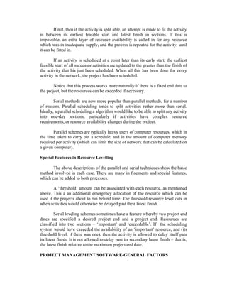 If not, then if the activity is split able, an attempt is made to fit the activity
in between its earliest feasible start and latest finish in sections. If this is
impossible, an extra layer of resource availability is called in for any resource
which was in inadequate supply, and the process is repeated for the activity, until
it can be fitted in.
If an activity is scheduled at a point later than its early start, the earliest
feasible start of all successor activities are updated to the greater than the finish of
the activity that his just been scheduled. When all this has been done for every
activity in the network, the project has been scheduled.
Notice that this process works more naturally if there is a fixed end date to
the project, but the resources can be exceeded if necessary.
Serial methods are now more popular than parallel methods, for a number
of reasons. Parallel scheduling tends to split activities rather more than serial.
Ideally, a parallel scheduling a algorithm would like to be able to split any activity
into one-day sections, particularly if activities have complex resource
requirements, or resource availability changes during the project.
Parallel schemes are typically heavy users of computer resources, which in
the time taken to carry out a schedule, and in the amount of computer memory
required per activity (which can limit the size of network that can be calculated on
a given computer).
Special Features in Resource Levelling
The above descriptions of the parallel and serial techniques show the basic
method involved in each case. There are many in finements and special features,
which can be added to both processes.
A ‘threshold’ amount can be associated with each resource, as mentioned
above. This a an additional emergency allocation of the resource which can be
used if the projects about to run behind time. The threshold resource level cuts in
when activities would otherwise be delayed past their latest finish.
Serial leveling schemes sometimes have a feature whereby two project end
dates are specified a desired project end and a project end. Resources are
classified into two sections – ‘important’ and ‘exceedable’. If the scheduling
system would have exceeded the availability of an ‘important’ resource, and (its
threshold level, if there was one), then the activity is allowed to delay itself pats
its latest finish. It is not allowed to delay past its secondary latest finish – that is,
the latest finish relative to the maximum project end date.
PROJECT MANAGEMENT SOFTWARE-GENERAL FACTORS
 