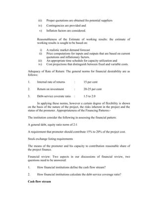 iii) Proper quotations are obtained fro potential suppliers
iv) Contingencies are provided and
v) Inflation factors are considered.
Reasonableness of the Estimate of working results: the estimate of
working results is sought to be based on:
i) A realistic market demand forecast
ii) Price computations for inputs and outputs that are based on current
quotations and inflationary factors.
iii) An appropriate time schedule for capacity utilization and
iv) Cost projections that distinguish between fixed and variable costs.
Adequacy of Rate of Return: The general norms for financial desirability are as
follows:
1. Internal rate of returns : 15 per cent
2. Return on investment : 20-25 per cent
3. Debt-service coverate ratio : 1.5 to 2.0
In applying these norms, however a certain degree of flexibility is shown
on the basis of the nature of the project, the risks inherent in the project and the
status of the promoter. Appropriateness of the Financing Patterns:-
The institution consider the following in assessing the financial pattern:
A general debt, equity ratio norm of 2:1
A requirement that promoter should contribute 15% to 20% of the project cost.
Stock exchange listing requirements
The means of the promoter and his capacity to contribution reasonable share of
the project finance.
Financial review: Two aspects in our discussions of financial review, two
questions need to be answered:
1. How financial institutions define the cash flow stream?
2. How financial institutions calculate the debt service coverage ratio?
Cash flow stream
 
