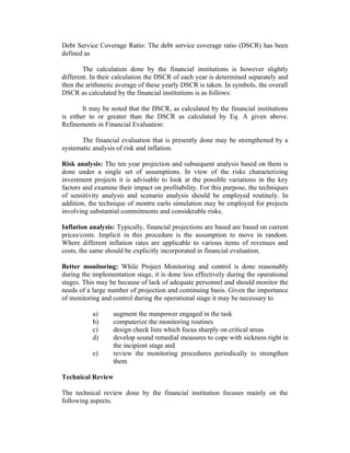 Debt Service Coverage Ratio: The debt service coverage ratio (DSCR) has been
defined as
The calculation done by the financial institutions is however slightly
different. In their calculation the DSCR of each year is determined separately and
then the arithmetic average of these yearly DSCR is taken. In symbols, the overall
DSCR as calculated by the financial institutions is as follows:
It may be noted that the DSCR, as calculated by the financial institutions
is either to or greater than the DSCR as calculated by Eq. A given above.
Refinements in Financial Evaluation:
The financial evaluation that is presently done may be strengthened by a
systematic analysis of risk and inflation.
Risk analysis: The ten year projection and subsequent analysis based on them is
done under a single set of assumptions. In view of the risks characterizing
investment projects it is advisable to look at the possible variations in the key
factors and examine their impact on profitability. For this purpose, the techniques
of sensitivity analysis and scenario analysis should be employed routinely. In
addition, the technique of montre earlo simulation may be employed for projects
involving substantial commitments and considerable risks.
Inflation analysis: Typically, financial projections are based are based on current
prices/costs. Implicit in this procedure is the assumption to move in random.
Where different inflation rates are applicable to various items of revenues and
costs, the same should be explicitly incorporated in financial evaluation.
Better monitoring: While Project Monitoring and control is done reasonably
during the implementation stage, it is done less effectively during the operational
stages. This may be because of lack of adequate personnel and should monitor the
needs of a large number of projection and continuing basis. Given the importance
of monitoring and control during the operational stage it may be necessary to
a) augment the manpower engaged in the task
b) computerize the monitoring routines
c) design check lists which focus sharply on critical areas
d) develop sound remedial measures to cope with sickness right in
the incipient stage and
e) review the monitoring procedures periodically to strengthen
them
Technical Review
The technical review done by the financial institution focuses mainly on the
following aspects.
 