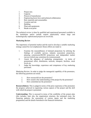 1. Project mix
2. Capacity
3. Process of manufacture
4. Engineering know-how and technical collaboration
5. Raw materials and consumables
6. Location and site
7. Building
8. Plant and equipments
9. Break-even point
The technical review is done by qualified and experienced personnel available in
the institutions and/or outside experts (particularly where large and
technologically sophisticated projects are involved).
Marketing Review
The importance of potential market and the need to develop a suitable marketing
strategy cannot be over-emphasized. Hence efforts are made to:
1. Examine the reasonableness of demand projections by utilizing the
findings of available surveys, industry association projections,
planning commission/DGTD projections and independent market
surveys (which may sometimes be commissioned).
2. Assess the adequacy of marketing arrangements in terms of
promotional effort, distribution, network, transport, facilities, stock
levels etc.
3. Judge the knowledge, experience and competence of key marketing
personnel.
Marketing Review: In order to judge the managerial capability of the promoters,
the following questions are raised.
1. How resourceful are the promoters?
2. How sound is the understanding of the project by the promoters?
3. How committed are the promoters?
Resourcefulness: This is judged in terms of the prior experience of the promoters
the progress achieved in organizing various aspects of the project and the skill
with which the project is presented.
Understanding: This is assessed in terms of the credibility of the project plan
(this includes, inter alia, the organization structure, the estimated costs, the
financing patterns, the assessment of various inputs and the marketing
programme) and the details furnished to the financial institutions.
 