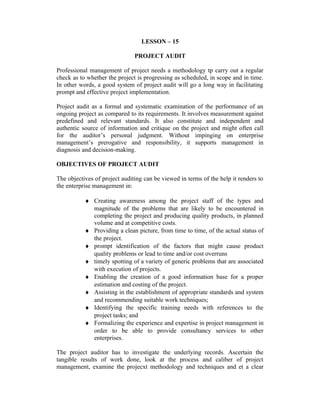 LESSON – 15
PROJECT AUDIT
Professional management of project needs a methodology tp carry out a regular
check as to whether the project is progressing as scheduled, in scope and in time.
In other words, a good system of project audit will go a long way in facilitating
prompt and effective project implementation.
Project audit as a formal and systematic examination of the performance of an
ongoing project as compared to its requirements. It involves measurement against
predefined and relevant standards. It also constitute and independent and
authentic source of information and critique on the project and might often call
for the auditor’s personal judgment. Without impinging on enterprise
management’s prerogative and responsibility, it supports management in
diagnosis and decision-making.
OBJECTIVES OF PROJECT AUDIT
The objectives of project auditing can be viewed in terms of the help it renders to
the enterprise management in:
♦ Creating awareness among the project staff of the types and
magnitude of the problems that are likely to be encountered in
completing the project and producing quality products, in planned
volume and at competitive costs.
♦ Providing a clean picture, from time to time, of the actual status of
the project.
♦ prompt identification of the factors that might cause product
quality problems or lead to time and/or cost overruns
♦ timely spotting of a variety of generic problems that are associated
with execution of projects.
♦ Enabling the creation of a good information base for a proper
estimation and costing of the project.
♦ Assisting in the establishment of appropriate standards and system
and recommending suitable work techniques;
♦ Identifying the specific training needs with references to the
project tasks; and
♦ Formalizing the experience and expertise in project management in
order to be able to provide consultancy services to other
enterprises.
The project auditor has to investigate the underlying records. Ascertain the
tangible results of work done, look at the process and caliber of project
management, examine the projecxt methodology and techniques and et a clear
 
