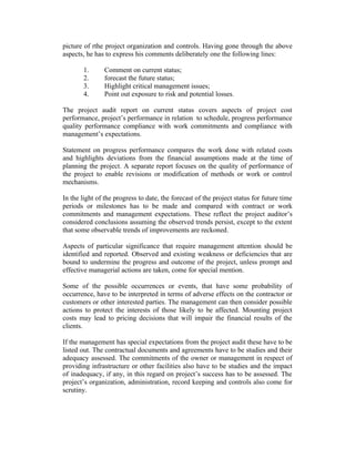 picture of rthe project organization and controls. Having gone through the above
aspects, he has to express his comments deliberately one the following lines:
1. Comment on current status;
2. forecast the future status;
3. Highlight critical management issues;
4. Point out exposure to risk and potential losses.
The project audit report on current status covers aspects of project cost
performance, project’s performance in relation to schedule, progress performance
quality performance compliance with work commitments and compliance with
management’s expectations.
Statement on progress performance compares the work done with related costs
and highlights deviations from the financial assumptions made at the time of
planning the project. A separate report focuses on the quality of performance of
the project to enable revisions or modification of methods or work or control
mechanisms.
In the light of the progress to date, the forecast of the project status for future time
periods or milestones has to be made and compared with contract or work
commitments and management expectations. These reflect the project auditor’s
considered conclusions assuming the observed trends persist, except to the extent
that some observable trends of improvements are reckoned.
Aspects of particular significance that require management attention should be
identified and reported. Observed and existing weakness or deficiencies that are
bound to undermine the progress and outcome of the project, unless prompt and
effective managerial actions are taken, come for special mention.
Some of the possible occurrences or events, that have some probability of
occurrence, have to be interpreted in terms of adverse effects on the contractor or
customers or other interested parties. The management can then consider possible
actions to protect the interests of those likely to be affected. Mounting project
costs may lead to pricing decisions that will impair the financial results of the
clients.
If the management has special expectations from the project audit these have to be
listed out. The contractual documents and agreements have to be studies and their
adequacy assessed. The commitments of the owner or management in respect of
providing infrastructure or other facilities also have to be studies and the impact
of inadequacy, if any, in this regard on project’s success has to be assessed. The
project’s organization, administration, record keeping and controls also come for
scrutiny.
 