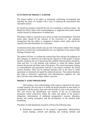 FUNCTIONS OF PROJECT AUDITOR
The project auditor is an expert in measuring, confirming, investigating and
reporting the status of a project with a view to reducing the uncertainties that
encompass project.
He should not arrogate to himself the role of a consultant or technical expert. He
should not fill his report with recommendations or suggested action plans should
confine himself to interpretation of studied facts.
The project auditor is required to give advice to make recommendations. Solicited
action plans should be the outcome of the conviction of the enterprise
management that the auditor is competent to prepare action plans and hs the
requisite time and information for verification.
Unsolicited action plans should come up only if the project auditor feels strongly
the items covered in his recommendations are very important in the context of the
findings of project unit.
The auditor will have to evaluate the contract base lines and give his judgment on
their adequacy or otherwise for achieving the objectives of the project. Contract
baseline comprises the set of documents that establish what the project should do,
when and how. It is the baseline with reference to which the auditor should
measure the present and future state of the project. The current documents relating
to commandments and agreements relevant to the project constitute the formal
contract baseline. There can be informal baselines also in the form of verbal
agreements or document not signed by authorized persons. The contract baselines
also relate to contractor’s agreements with subcontractors, suppliers, etc., and
these will also come under project auditor’s purview.
PROJECT AUDIT PROGRAMME
After getting a clear understanding of the scope as expected by the owner
or audit requester, the next step is to define the project baseline in more detail, in
consultation with the project team and with the help of visits to the project sites.
This will involve the identification and analysis of the set of contractual
documents which collectively define the extent and details of the project’s
obligations, determination of additional management’s resource allocation,
pricing and costing assumption and the development of the detailed audit
programme.
The phase of audit programme execution will have the following steps:
♦ Preliminary examination of the project’s organization, administration
record keeping, controls and planning and working methods and
 