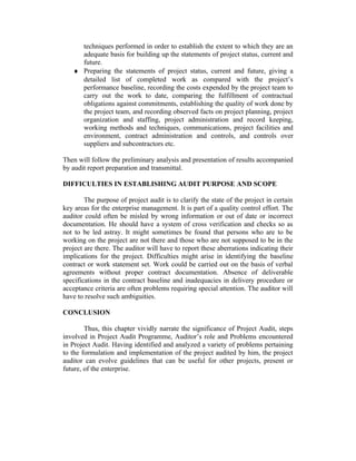 techniques performed in order to establish the extent to which they are an
adequate basis for building up the statements of project status, current and
future.
♦ Preparing the statements of project status, current and future, giving a
detailed list of completed work as compared with the project’s
performance baseline, recording the costs expended by the project team to
carry out the work to date, comparing the fulfillment of contractual
obligations against commitments, establishing the quality of work done by
the project team, and recording observed facts on project planning, project
organization and staffing, project administration and record keeping,
working methods and techniques, communications, project facilities and
environment, contract administration and controls, and controls over
suppliers and subcontractors etc.
Then will follow the preliminary analysis and presentation of results accompanied
by audit report preparation and transmittal.
DIFFICULTIES IN ESTABLISHING AUDIT PURPOSE AND SCOPE
The purpose of project audit is to clarify the state of the project in certain
key areas for the enterprise management. It is part of a quality control effort. The
auditor could often be misled by wrong information or out of date or incorrect
documentation. He should have a system of cross verification and checks so as
not to be led astray. It might sometimes be found that persons who are to be
working on the project are not there and those who are not supposed to be in the
project are there. The auditor will have to report these aberrations indicating their
implications for the project. Difficulties might arise in identifying the baseline
contract or work statement set. Work could be carried out on the basis of verbal
agreements without proper contract documentation. Absence of deliverable
specifications in the contract baseline and inadequacies in delivery procedure or
acceptance criteria are often problems requiring special attention. The auditor will
have to resolve such ambiguities.
CONCLUSION
Thus, this chapter vividly narrate the significance of Project Audit, steps
involved in Project Audit Programme, Auditor’s role and Problems encountered
in Project Audit. Having identified and analyzed a variety of problems pertaining
to the formulation and implementation of the project audited by him, the project
auditor can evolve guidelines that can be useful for other projects, present or
future, of the enterprise.
 