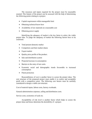 The resources and inputs required for the project must be reasonably
assured. This feature of the project can be assessed with the help of determining
the following points relating to a project.
• Capital requirement within manageable limit
• Obtaining technical know-how
• Availability of raw materials at a reasonable cost
• Obtaining power supply
Identifying the adequacy of market is the key factor to select, the viable
project idea. To judge the adequacy of market the following factors have to be
examined.
• Total present domestic market
• Competitors and their market shares
• Export market
• Quality price profile of the product.
• Sale and distribution system
• Projected increase in consumption
• Barriers to the entry of new units
• Economic social and demographic trends favourable to increased
consumption
• Patent protection
Reasonableness of cost is another factor to screen the project ideas. The
cost structure of the proposed project must enable it to realize and acceptable
profit with a competitive price. The following cost factors must be carefully
considered to design a viable cost structure.
Cost of material inputs, labour costs, factory overheads.
General administration expenses, selling and distribution costs.
Service costs, economics of scale etc.
Acceptability of risk level is another factor which helps to screen the
project ideas and hence determine the desirability of a project.
 