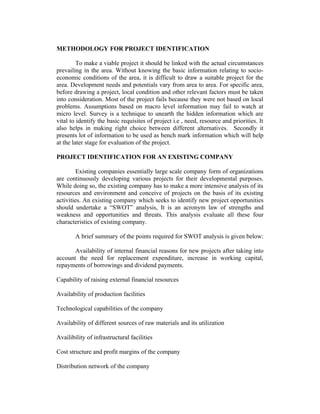 METHODOLOGY FOR PROJECT IDENTIFICATION
To make a viable project it should be linked with the actual circumstances
prevailing in the area. Without knowing the basic information relating to socio-
economic conditions of the area, it is difficult to draw a suitable project for the
area. Development needs and potentials vary from area to area. For specific area,
before drawing a project, local condition and other relevant factors must be taken
into consideration. Most of the project fails because they were not based on local
problems. Assumptions based on macro level information may fail to watch at
micro level. Survey is a technique to unearth the hidden information which are
vital to identify the basic requisites of project i.e , need, resource and priorities. It
also helps in making right choice between different alternatives. Secondly it
presents lot of information to be used as bench mark information which will help
at the later stage for evaluation of the project.
PROJECT IDENTIFICATION FOR AN EXISTING COMPANY
Existing companies essentially large scale company form of organizations
are continuously developing various projects for their developmental purposes.
While doing so, the existing company has to make a more intensive analysis of its
resources and environment and conceive of projects on the basis of its existing
activities. An existing company which seeks to identify new project opportunities
should undertake a “SWOT” analysis, It is an acronym law of strengths and
weakness and opportunities and threats. This analysis evaluate all these four
characteristics of existing company.
A brief summary of the points required for SWOT analysis is given below:
Availability of internal financial reasons for new projects after taking into
account the need for replacement expenditure, increase in working capital,
repayments of borrowings and dividend payments.
Capability of raising external financial resources
Availability of production facilities
Technological capabilities of the company
Availability of different sources of raw materials and its utilization
Availibility of infrastructural facilities
Cost structure and profit margins of the company
Distribution network of the company
 