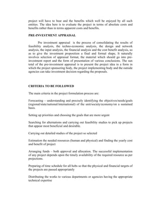 project will have to bear and the benefits which well be enjoyed by all such
entities. The idea here is to evaluate the project in terms of absolute costs and
benefits rather than in terms apparent costs and benefits.
PRE-INVESTMENT APPRAISAL
Pre investment appraisal is the process of consolidating the results of
feasibility analysis, the techno-economic analysis, the design and network
analysis, the input analysis, the financial analysis and the cost benefit analysis, so
as to give the investment proposition a final and formal shape, It naturally
involves selection of appraisal format, the material which should go into pre-
investment report and the form of presentation of various conclusions. The sun
total of the pre-investment appraisal is to present the project idea in a form in
which the project sponsoring body, the project implementing body and the outside
agencies can take investment decision regarding the proposals.
CRITERIA TO BE FOLLOWED
The main criteria in the project formulation process are:
Forecasting – understanding and precisely identifying the objectives/needs/goals
(regional/state/national/international) of the unit/society/economy/on a sustained
basis.
Setting up priorities and choosing the goals that are more urgent
Searching for alternations and carrying out feasibility studies to pick up projects
that appear most beneficial and desirable.
Carrying out detailed studies of the project so selected
Estimation the needed resources (human and physical) and finding the yearly cost
and benefit of project
Arranging funds – both approval and allocation. The successful implementation
of any project depends upon the timely availability of the required resource as per
projections.
Preparing of time schedule for all hobs so that the physical and financial targets of
the projects are passed appropriately
Distributing the works to various departments or agencies having the appropriate
technical expertise
 
