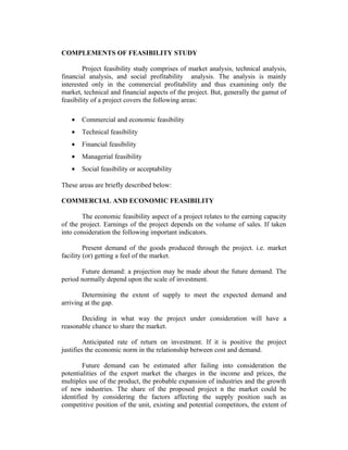 COMPLEMENTS OF FEASIBILITY STUDY
Project feasibility study comprises of market analysis, technical analysis,
financial analysis, and social profitability analysis. The analysis is mainly
interested only in the commercial profitability and thus examining only the
market, technical and financial aspects of the project. But, generally the gamut of
feasibility of a project covers the following areas:
• Commercial and economic feasibility
• Technical feasibility
• Financial feasibility
• Managerial feasibility
• Social feasibility or acceptability
These areas are briefly described below:
COMMERCIAL AND ECONOMIC FEASIBILITY
The economic feasibility aspect of a project relates to the earning capacity
of the project. Earnings of the project depends on the volume of sales. If taken
into consideration the following important indicators.
Present demand of the goods produced through the project. i.e. market
facility (or) getting a feel of the market.
Future demand: a projection may be made about the future demand. The
period normally depend upon the scale of investment.
Determining the extent of supply to meet the expected demand and
arriving at the gap.
Deciding in what way the project under consideration will have a
reasonable chance to share the market.
Anticipated rate of return on investment. If it is positive the project
justifies the economic norm in the relationship between cost and demand.
Future demand can be estimated after failing into consideration the
potentialities of the export market the charges in the income and prices, the
multiples use of the product, the probable expansion of industries and the growth
of new industries. The share of the proposed project n the market could be
identified by considering the factors affecting the supply position such as
competitive position of the unit, existing and potential competitors, the extent of
 