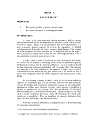 LESSON – 6
PROJECT REPORT
OBJECTIVES
1. To know the need for preparing a project report
2. To explain the content of an ideal project report
INTRODUCTION
A project at the outset must bear a logical appearance, which it can get
only after the feasibility test. Project report is a document, which clearly narrates
the various aspects f project in a prescribed form. Project report preparation is a
post investment decision exercise. It involves the preparation of detailed
specifications and designs for the project premises, detailed design of the process
or other equipment and time schedules for the implementation of the project.
Hence, the detailed project report is the work plan for the implementation of the a
project once an investment decision is arrived at.
A project report is meant to provide the necessary information, which may
be required for the purpose of processing and assessing the proposal for getting
the financial assistance from the financial institutions. This is essentially prepared
in order to provide a complete information with proximate values of the project
and presented to the financial institution for appraisal. A project report prepared
with utmost care care would not only give a clear idea to the banker but also it
relives the entrepreneur from the normal objections and formal queries of the
banker.
In a developing economy like India, where the development banking is
vigorous, an entrepreneur gets a lot of published materials with data relating to
various feasibilities and promotional institutions engaged in entrepreneurship
development produce good literature covering various aspects of producing a
project or products in the country. The Director General of Technical
Development (DGTD), National Small Industries Corporations (NSIC) are some
of the pioneer institutions providing variety of information for small scale
enterprises to manufacture. They are guidelines for industries indication those
items, in which good scope exists for manufacturing.
With these available information, an entrepreneur has to do the following
for starting an industrial unit:
To decide the types and level of industrial production.
To compare the requirements of funds with his personal availability of finance.
 
