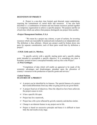 DEEINITION OF PROJECT
A Project is a one-shot, time limited, goal directed, major undertaking,
requiring the commitment of varied skills and resources. It has also been
described a s a combination of human and non human resources pooled together
in a temporary organization to achieve a specific purpose. The purpose and the set
of activities which can achieve that purpose distinguish one project form another.
-Project Management Institute, U.S,A
‘’We mean by a project any scheme, or part of sachem, for investing
resources which can reasonably be analyzed and evaluated as an independent unit.
The definition is thus arbitrary. Almost any project could be broken down into
parts for separate consideration; each of these parts would then by definition a
project”.
- I.M.D. Little and J.A. Mirrless.
“A specific activity with a specific starting point and a specific ending
point intended to accomplish a specific objective. It is something you draw a
boundary around at least a conceptual boundary and say this is the Project”.
-J. Price Gettinger.
“Compilation of data which will enable an appraisal to be made of the
economic advantages and disadvantages attendant upon the allocation of
country’s resources to the production of specific goods and services.”
-United Nations.
FEATURES OF A PROJECT
 A project can be identified by its features. The special features of a project
that would differentiate from any other on going activity are given below:
 A project fixed set of objectives. Once the objectives have been achieved,
the project ceases to exist.
 It has a specific life span.
 Project has for a teamwork,
 Project has a life cycle reflected by growth, maturity and decline similar.
 Change is an inherent feature in any project out its life.
 Project is based on successive principle and hence it is difficult to learn
fully the end results at any stage.
 