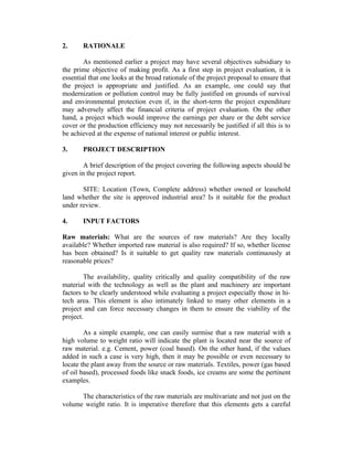 2. RATIONALE
As mentioned earlier a project may have several objectives subsidiary to
the prime objective of making profit. As a first step in project evaluation, it is
essential that one looks at the broad rationale of the project proposal to ensure that
the project is appropriate and justified. As an example, one could say that
modernization or pollution control may be fully justified on grounds of survival
and environmental protection even if, in the short-term the project expenditure
may adversely affect the financial criteria of project evaluation. On the other
hand, a project which would improve the earnings per share or the debt service
cover or the production efficiency may not necessarily be justified if all this is to
be achieved at the expense of national interest or public interest.
3. PROJECT DESCRIPTION
A brief description of the project covering the following aspects should be
given in the project report.
SITE: Location (Town, Complete address) whether owned or leasehold
land whether the site is approved industrial area? Is it suitable for the product
under review.
4. INPUT FACTORS
Raw materials: What are the sources of raw materials? Are they locally
available? Whether imported raw material is also required? If so, whether license
has been obtained? Is it suitable to get quality raw materials continuously at
reasonable prices?
The availability, quality critically and quality compatibility of the raw
material with the technology as well as the plant and machinery are important
factors to be clearly understood while evaluating a project especially those in hi-
tech area. This element is also intimately linked to many other elements in a
project and can force necessary changes in them to ensure the viability of the
project.
As a simple example, one can easily surmise that a raw material with a
high volume to weight ratio will indicate the plant is located near the source of
raw material. e.g. Cement, power (coal based). On the other hand, if the values
added in such a case is very high, then it may be possible or even necessary to
locate the plant away from the source or raw materials. Textiles, power (gas based
of oil based), processed foods like snack foods, ice creams are some the pertinent
examples.
The characteristics of the raw materials are multivariate and not just on the
volume weight ratio. It is imperative therefore that this elements gets a careful
 