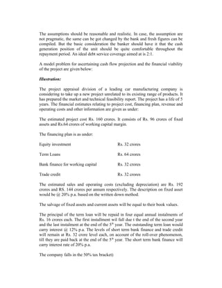 The assumptions should be reasonable and realistic. In case, the assumption are
not pragmatic, the same can be got changed by the bank and fresh figures can be
compiled. But the basic consideration the banker should have it that the cash
generation position of the unit should be quite comfortable throughout the
repayment period. An ideal debt service coverage aimed at is 2:1.
A model problem for ascertaining cash flow projection and the financial viability
of the project are given below:
Illustration:
The project appraisal division of a leading car manufacturing company is
considering to take up a new project unrelated to its existing range of products. It
has prepared the market and technical feasibility report. The project has a life of 5
years. The financial estimates relating to project cost, financing plan, revenue and
operating costs and other information are given as under:
The estimated project cost Rs. 160 crores. It consists of Rs. 96 crores of fixed
assets and Rs.64 crores of working capital margin.
The financing plan is as under:
Equity investment Rs. 32 crores
Term Loans Rs. 64 crores
Bank finance for working capital Rs. 32 crores
Trade credit Rs. 32 crores
The estimated sales and operating costs (excluding depreciation) are Rs. 192
crores and RS. 144 crores per annum respectively. The description on fixed asset
would be @ 20% p.a. based on the written down method.
The salvage of fixed assets and current assets will be equal to their book values.
The principal of the term loan will be repaid in four equal annual instalments of
Rs. 16 crores each. The first installment wil fall due t the end of the second year
and the last instalment at the end of the 5th
year. The outstanding term loan would
carry interest @ 12% p.a. The levels of short term bank finance and trade credit
will remain at Rs. 32 crore level each, on account of the roll-over phenomenon,
till they are paid back at the end of the 5th
year. The short term bank finance will
carry interest rate of 20% p.a.
The company falls in the 50% tax bracket)
 