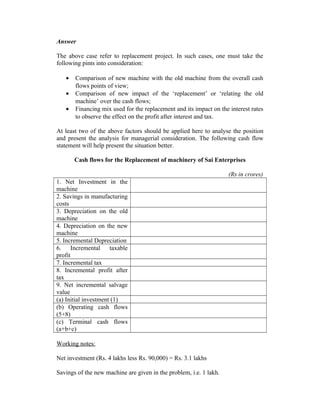 Answer
The above case refer to replacement project. In such cases, one must take the
following pints into consideration:
• Comparison of new machine with the old machine from the overall cash
flows points of view;
• Comparison of new impact of the ‘replacement’ or ‘relating the old
machine’ over the cash flows;
• Financing mix used for the replacement and its impact on the interest rates
to observe the effect on the profit after interest and tax.
At least two of the above factors should be applied here to analyse the position
and present the analysis for managerial consideration. The following cash flow
statement will help present the situation better.
Cash flows for the Replacement of machinery of Sai Enterprises
(Rs in crores)
1. Net Investment in the
machine
2. Savings in manufacturing
costs
3. Depreciation on the old
machine
4. Depreciation on the new
machine
5. Incremental Depreciation
6. Incremental taxable
profit
7. Incremental tax
8. Incremental profit after
tax
9. Net incremental salvage
value
(a) Initial investment (1)
(b) Operating cash flows
(5+8)
(c) Terminal cash flows
(a+b+c)
Working notes:
Net investment (Rs. 4 lakhs less Rs. 90,000) = Rs. 3.1 lakhs
Savings of the new machine are given in the problem, i.e. 1 lakh.
 