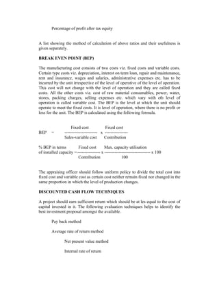 Percentage of profit after tax equity
A list showing the method of calculation of above ratios and their usefulness is
given separately.
BREAK EVEN POINT (BEP)
The manufacturing cost consists of two costs viz. fixed costs and variable costs.
Certain type costs viz. depreciation, interest on term loan, repair and maintenance,
rent and insurance, wages and salaries, administrative expenses etc. has to be
incurred by the unit irrespective of the level of operative of the level of operation.
This cost will not change with the level of operation and they are called fixed
costs. All the other costs viz. cost of raw material consumables, power, water,
stores, packing charges, selling expenses etc. which vary with eth level of
operation is called variable cost. The BEP is the level at which the unit should
operate to meet the fixed costs. It is level of operation, where there is no profit or
loss for the unit. The BEP is calculated using the following formula.
Fixed cost Fixed cost
BEP = ----------------------- x ----------------
Sales-variable cost Contribution
% BEP in terms Fixed cost Max. capacity utilisation
of installed capacity =---------------- x -------------------------------- x 100
Contribution 100
The appraising officer should follow uniform policy to divide the total cost into
fixed cost and variable cost as certain cost neither remain fixed nor changed in the
same proportion in which the level of production changes.
DISCOUNTED CASH FLOW TECHNIQUES
A project should earn sufficient return which should be at les equal to the cost of
capital invested in it. The following evaluation techniques helps to identify the
best investment proposal amongst the available.
Pay back method
Average rate of return method
Net present value method
Internal rate of return
 