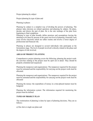 Project planning by subject
Project planning by type of plan and
Planning in phases
Planning by subject is a simplest way of dividing the powers of planning. The
planner takes decision on related operation and planning by subject. He plans,
decides and directs the part of plan. He is the sale incharge of the plan from
beginning to final completion.
Planning to type of plan broadly define premises and assumptions leaving the
detailing to be done by persons at the grass root level of planning. Generally such
cases involve decisions which are rather routine and involve a lower degree of
professional and financial risk.
Planning in phases are designed to several individuals who participate at the
formulation stage. The level of people involved is directly related to the phase and
the degree of risk involved.
AREAS OF PROJECT PLANNING
Comprehensive project planning covers the following; planning the project work:
the activities relating to the project must be spelt out in detail. They should be
properly scheduled and sequenced.
Planning the manpower and organizations: The manpower required for the project
must be estimated and the responsibility for carrying out the project work must be
allocated.
Planning the manpower and organizations: The manpower required for the project
must be estimated and the responsibility for carrying out the project work must be
allocated
Planning the money: the expenditure of money in a time-phased manner must be
budgeted
Planning the information system: The information required for monitoring the
project must be defined
TYPES OF PROJECT PLAN
The routinisation of planning is done by types of planning decisions, They are as
follows:
a) One shot or single use plans and
 