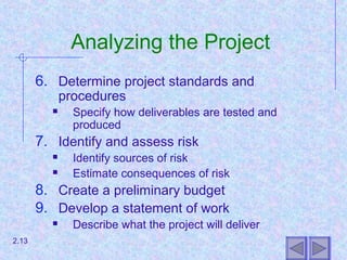 Analyzing the Project
6. Determine project standards and
procedures
 Specify how deliverables are tested and
produced
7. Identify and assess risk
 Identify sources of risk
 Estimate consequences of risk
8. Create a preliminary budget
9. Develop a statement of work
 Describe what the project will deliver
2.13
 