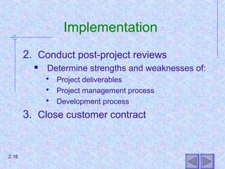 Implementation
2. Conduct post-project reviews
 Determine strengths and weaknesses of:
 Project deliverables
 Project management process
 Development process
3. Close customer contract
2.18
 