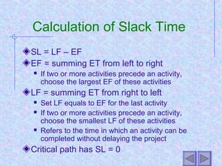 Calculation of Slack Time
SL = LF – EF
EF = summing ET from left to right
 If two or more activities precede an activity,
choose the largest EF of these activities
LF = summing ET from right to left
 Set LF equals to EF for the last activity
 If two or more activities precede an activity,
choose the smallest LF of these activities
 Refers to the time in which an activity can be
completed without delaying the project
Critical path has SL = 0
 