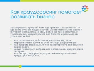 Как улучшить продукт? Чем еще привлечь покупателей? И
где взять нужных людей в штат? За ответами смело идите к
интернет-сообществу. В этом видео вы познакомитесь с
технологиями краудсорсинга для бизнеса и рассмотрите
успешные кейсы.
• как развивать свой бизнес и достигать HR, PR и
маркетинговых целей за счет помощи добровольцев;
• как выбрать правильный тип краудсорсинга для решения
ваших задач;
• какую платформу выбрать для организации краудсорсинг-
системы;
• как быстро, недорого и результативно организовать
краудсорсинг-проект.
Как краудсорсинг помогает
развивать бизнес
 