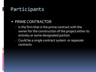 Participants
 PRIME CONTRACTOR
 Is the firm that is the prime contract with the
owner for the construction of the project either its
entirety or some designated portion
 Could be a single contract system or separate
contracts
 