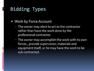 Bidding Types
 Work by Force Account
 The owner may elect to act as the contractor
rather than have the work done by the
professional contractor.
 The owner may accomplish the work with its own
forces , provide supervision, materials and
equipment itself, or he may have the work to be
sub contracted.
 